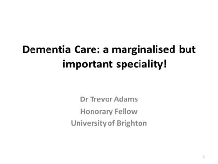 Dementia Care: a marginalised but important speciality! Dr Trevor Adams Honorary Fellow University of Brighton 1.