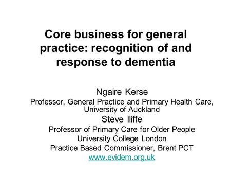 Core business for general practice: recognition of and response to dementia Ngaire Kerse Professor, General Practice and Primary Health Care, University.