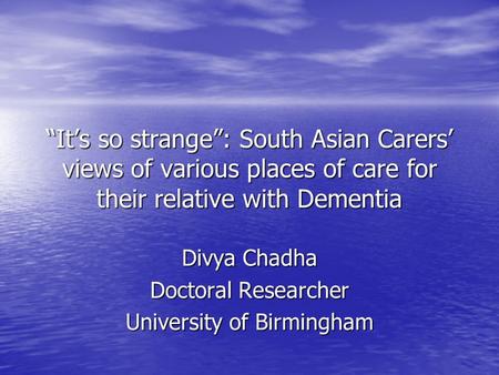 “It’s so strange”: South Asian Carers’ views of various places of care for their relative with Dementia Divya Chadha Doctoral Researcher University of.