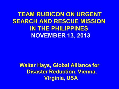 TEAM RUBICON ON URGENT SEARCH AND RESCUE MISSION IN THE PHILIPPINES NOVEMBER 13, 2013 Walter Hays, Global Alliance for Disaster Reduction, Vienna, Virginia,