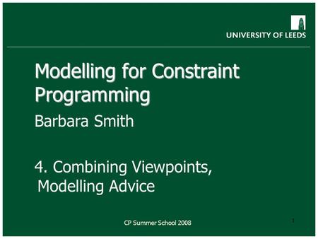 CP Summer School 2008 1 Modelling for Constraint Programming Barbara Smith 4. Combining Viewpoints, Modelling Advice.