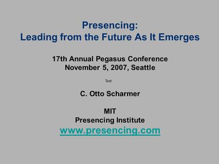 Presencing: Leading from the Future As It Emerges 17th Annual Pegasus Conference November 5, 2007, Seattle C. Otto Scharmer MIT Presencing Institute.