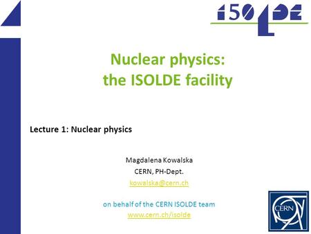 Nuclear physics: the ISOLDE facility Magdalena Kowalska CERN, PH-Dept. on behalf of the CERN ISOLDE team  Lecture 1: