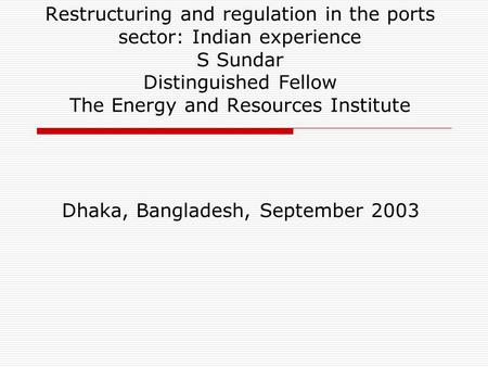 Restructuring and regulation in the ports sector: Indian experience S Sundar Distinguished Fellow The Energy and Resources Institute Dhaka, Bangladesh,