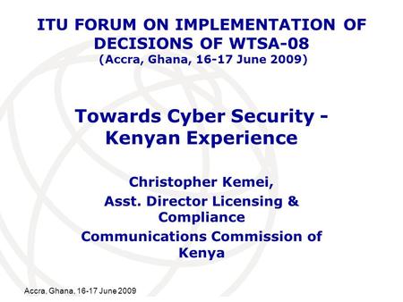 International Telecommunication Union Accra, Ghana, 16-17 June 2009 Towards Cyber Security - Kenyan Experience Christopher Kemei, Asst. Director Licensing.