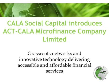 CALA Social Capital introduces ACT-CALA Microfinance Company Limited Grassroots networks and innovative technology delivering accessible and affordable.