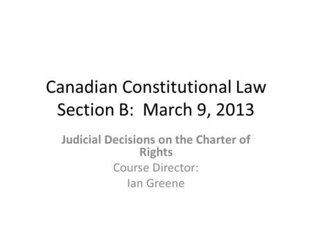 Canadian Constitutional Law Section B: March 9, 2013 Judicial Decisions on the Charter of Rights Course Director: Ian Greene.