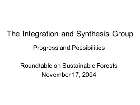 The Integration and Synthesis Group Progress and Possibilities Roundtable on Sustainable Forests November 17, 2004.