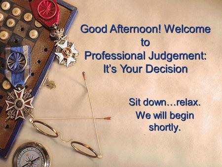 Good Afternoon! Welcome to Professional Judgement: It’s Your Decision Sit down…relax. We will begin shortly.