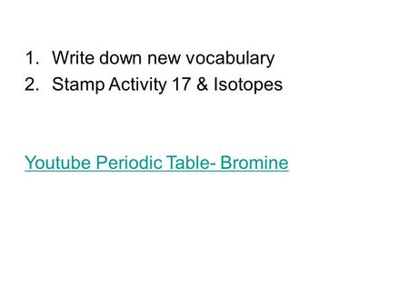 1.Write down new vocabulary 2.Stamp Activity 17 & Isotopes Youtube Periodic Table- Bromine.