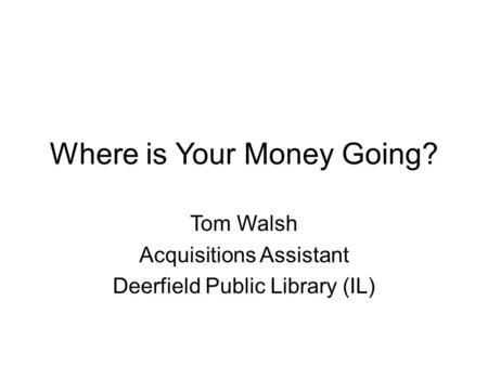 Where is Your Money Going? Tom Walsh Acquisitions Assistant Deerfield Public Library (IL)