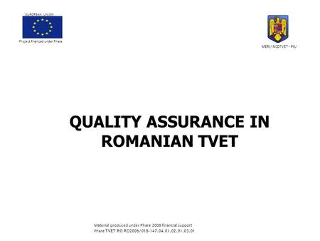 QUALITY ASSURANCE IN ROMANIAN TVET Project financed under Phare EUROPEAN UNION MERI/ NCDTVET - PIU Material produced under Phare 2006 financial support.