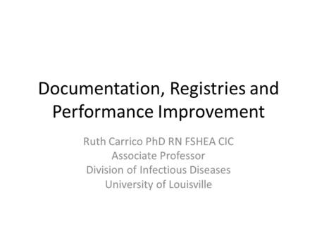 Documentation, Registries and Performance Improvement Ruth Carrico PhD RN FSHEA CIC Associate Professor Division of Infectious Diseases University of Louisville.