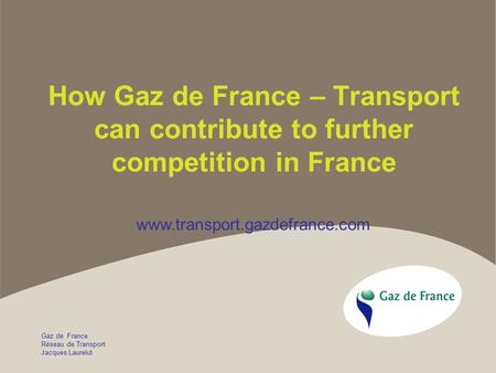 Gaz de France Réseau de Transport Jacques Laurelut How Gaz de France – Transport can contribute to further competition in France www.transport.gazdefrance.com.