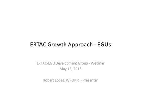 ERTAC Growth Approach - EGUs ERTAC-EGU Development Group - Webinar May 16, 2013 Robert Lopez, WI-DNR - Presenter.