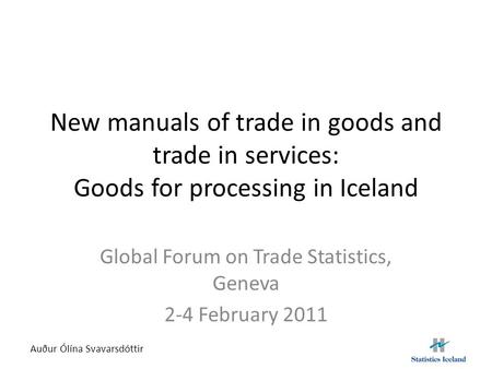 New manuals of trade in goods and trade in services: Goods for processing in Iceland Global Forum on Trade Statistics, Geneva 2-4 February 2011 Auður Ólína.