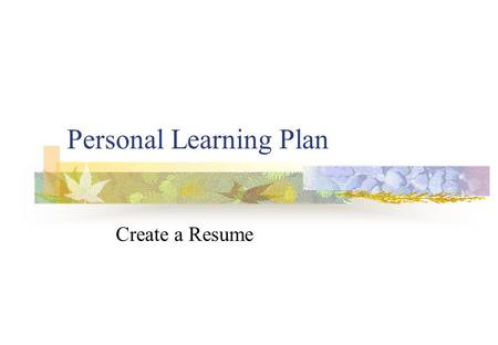 Personal Learning Plan Create a Resume. What is a Resume? A document that details: Your work experience Your educational qualifications Other relevant.