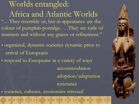 Worlds entangled: Africa and Atlantic Worlds “…They resemble us, but in appearance are the colour of pumpkin-porridge….They are rude of manners and without.