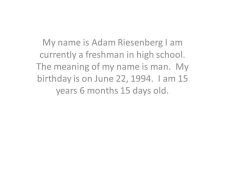 My name is Adam Riesenberg I am currently a freshman in high school. The meaning of my name is man. My birthday is on June 22, 1994. I am 15 years 6 months.