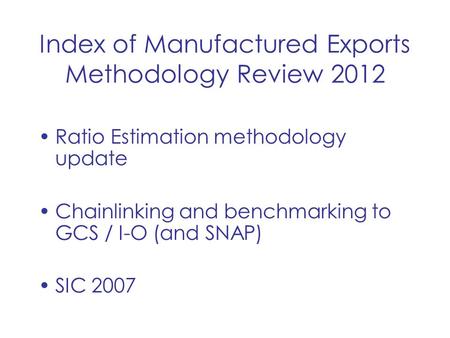 Index of Manufactured Exports Methodology Review 2012 Ratio Estimation methodology update Chainlinking and benchmarking to GCS / I-O (and SNAP) SIC 2007.