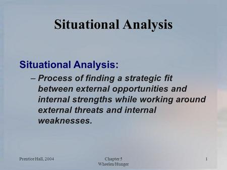 Prentice Hall, 2004Chapter 5 Wheelen/Hunger 1 Situational Analysis Situational Analysis: –Process of finding a strategic fit between external opportunities.