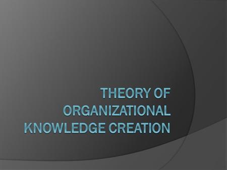 Theory of Knowledge Creation: Two Dimensions  Epistemological Explicit knowledge Tacit knowledge  Ontological Individual Group Organization Inter-organization.