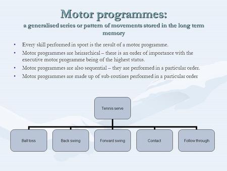 Motor programmes: a generalised series or pattern of movements stored in the long term memory Every skill performed in sport is the result of a motor programme.Every.