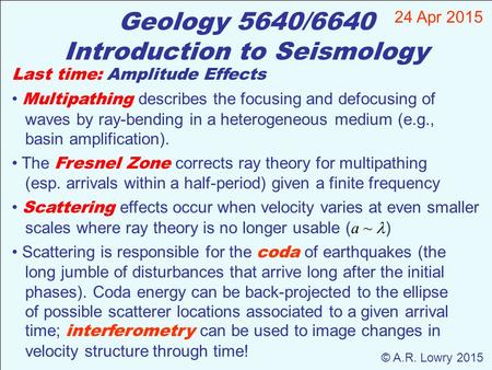 Geology 5640/6640 Introduction to Seismology 24 Apr 2015 © A.R. Lowry 2015 Last time: Amplitude Effects Multipathing describes the focusing and defocusing.