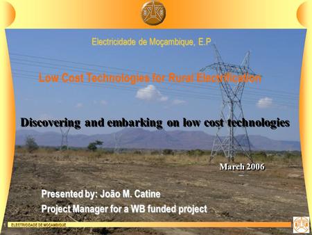 ELECTRICIDADE DE MOÇAMBIQUE 1 Discovering and embarking on low cost technologies Electricidade de Moçambique, E.P March 2006 Low Cost Technologies for.