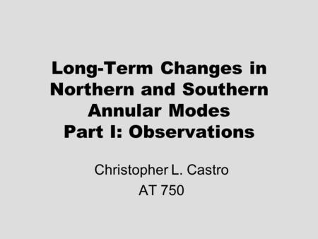 Long-Term Changes in Northern and Southern Annular Modes Part I: Observations Christopher L. Castro AT 750.