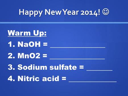 Happy New Year 2014! Happy New Year 2014! Warm Up: 1. NaOH = _______________ 2. MnO2 = _______________ 3. Sodium sulfate = _______ 4. Nitric acid = _____________.