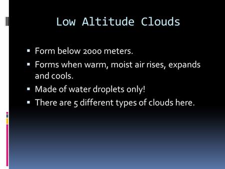 Low Altitude Clouds  Form below 2000 meters.  Forms when warm, moist air rises, expands and cools.  Made of water droplets only!  There are 5 different.