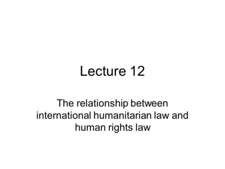 Lecture 12 The relationship between international humanitarian law and human rights law.