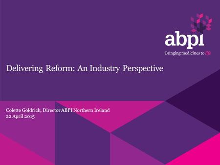 Delivering Reform: An Industry Perspective Colette Goldrick, Director ABPI Northern Ireland 22 April 2015.