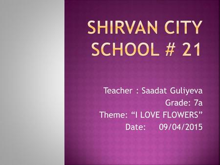 Teacher : Saadat Guliyeva Grade: 7a Theme: “I LOVE FLOWERS” Date: 09/04/2015.