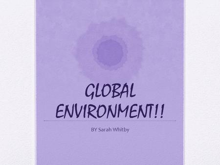 GLOBAL ENVIRONMENT!! BY Sarah Whitby.