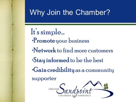 It’s simple… Promote your business Network to find more customers Stay informed to be the best Gain credibility as a community supporter Why Join the Chamber?