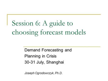 Session 6: A guide to choosing forecast models Demand Forecasting and Planning in Crisis 30-31 July, Shanghai Joseph Ogrodowczyk, Ph.D.