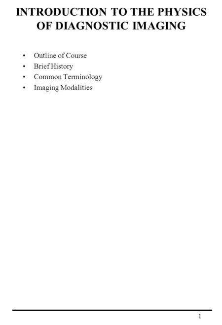 1 INTRODUCTION TO THE PHYSICS OF DIAGNOSTIC IMAGING Outline of Course Brief History Common Terminology Imaging Modalities.