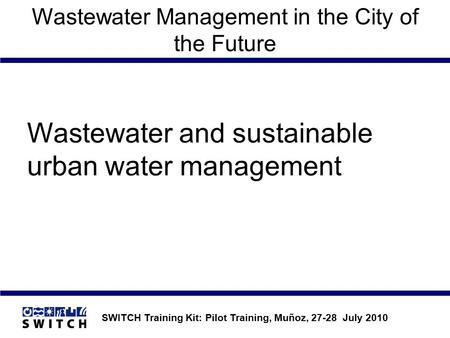 SWITCH Training Kit: Pilot Training, Muñoz, 27-28 July 2010 Wastewater Management in the City of the Future Wastewater and sustainable urban water management.