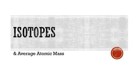 & Average Atomic Mass  Atoms with the same number of protons (they are the same element) but different number of neutrons.