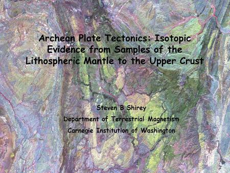 Archean Plate Tectonics: Isotopic Evidence from Samples of the Lithospheric Mantle to the Upper Crust Steven B Shirey Department of Terrestrial Magnetism.