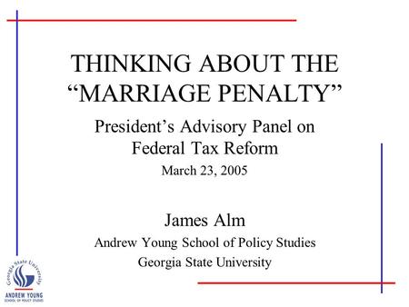 THINKING ABOUT THE “MARRIAGE PENALTY” President’s Advisory Panel on Federal Tax Reform March 23, 2005 James Alm Andrew Young School of Policy Studies Georgia.