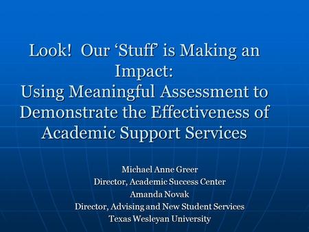 Look! Our ‘Stuff’ is Making an Impact: Using Meaningful Assessment to Demonstrate the Effectiveness of Academic Support Services Michael Anne Greer Director,