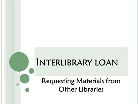 I NTERLIBRARY LOAN Requesting Materials from Other Libraries.