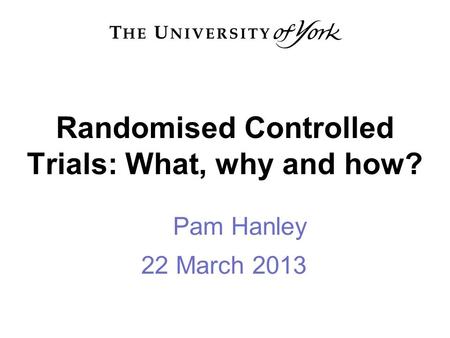 Randomised Controlled Trials: What, why and how? Pam Hanley 22 March 2013.