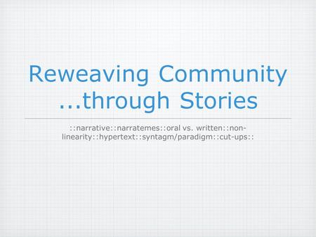 Reweaving Community...through Stories ::narrative::narratemes::oral vs. written::non- linearity::hypertext::syntagm/paradigm::cut-ups::