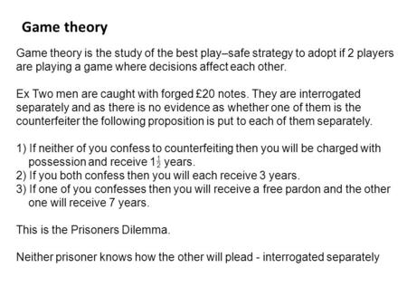 Game theory is the study of the best play–safe strategy to adopt if 2 players are playing a game where decisions affect each other. Ex Two men are caught.