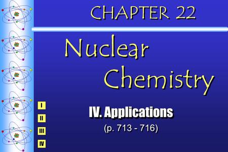 CHAPTER 22 Nuclear Chemistry IV. Applications (p. 713 - 716) IV. Applications (p. 713 - 716) I IV III II.