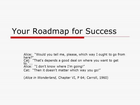 Your Roadmap for Success Alice: “Would you tell me, please, which way I ought to go from here? Cat: That's depends a good deal on where you want to get.